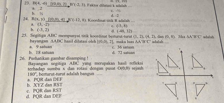 (9,10)
23. B(4,-6)[(0,0),2]B'(-2,3). Faktor dilatasi k adalah ....
a. 2 c. -½
b. ½ d. -2
24. R(x,y) _ [(0,0),4]R^,(-12,8). Koordinat titik R adalah ....
a. (3,-2)
c. (-3,8)
b. (-3,2)
d. (-48,32)
25. Segitiga ABC mempunyai titik koordinat berturut-turut (1,2),(4,2) , dan (0,8). Jika △ A'B'C' adalah
bayangan △ ABC hasil dilatasi oleh [(0,0),2] , maka luas △ A'B'C' adalah ....
a. 9 satuan c. 36 satuan
Y
b. 18 satuan d. 72 satuan
c
26. Perhatikan gambar disamping !
F
Bayangan segitiga ABC yang merupakan hasil refleksi
terhadap sumbu x dan rotasi dengan pusat O(0,0) sejauh 
A
180° , berturut-turut adalah bangun … D E
a. PQR dan DEF
x
b. XYZ dan RST
c. PQR dan RST
d. PQR dan DEF