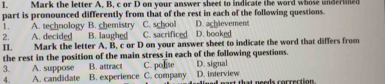 Mark the letter A, B, c or D on your answer sheet to indicate the word whose underlined
part is pronounced differently from that of the rest in each of the following questions.
1. A. technology B. chemistry C. school D. achievement
2. A. decided B. laughed C. sacrificed D. booked
II. Mark the letter A, B, c or D on your answer sheet to indicate the word that differs from
the rest in the position of the main stress in each of the following questions.
3. A. suppose B. attract C. polite D. signal
4. A. candidate B. experience C. company D. interview
art that needs correction.