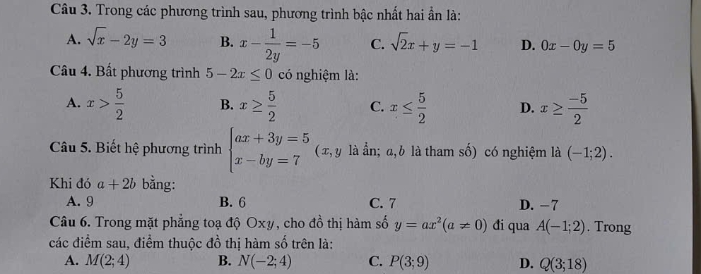 Trong các phương trình sau, phương trình bậc nhất hai ẩn là:
A. sqrt(x)-2y=3 B. x- 1/2y =-5 C. sqrt(2)x+y=-1 D. 0x-0y=5
Câu 4. Bất phương trình 5-2x≤ 0 có nghiệm là:
A. x> 5/2  x≥  5/2  x≤  5/2  x≥  (-5)/2 
B.
C.
D.
Câu 5. Biết hệ phương trình beginarrayl ax+3y=5 x-by=7endarray. (x, y là ần; a, b là tham số) có nghiệm là (-1;2). 
Khi đó a+2b bằng:
A. 9 B. 6 C. 7 D. −7
Câu 6. Trong mặt phẳng toạ độ Oxy, cho đồ thị hàm số y=ax^2(a!= 0) đi qua A(-1;2). Trong
các điểm sau, điểm thuộc đồ thị hàm số trên là:
A. M(2;4) B. N(-2;4) C. P(3;9) D. Q(3;18)