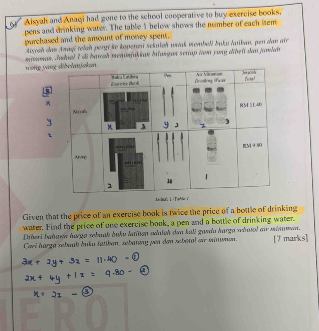 Aisyah and Anaqi had gone to the school cooperative to buy exercise books. 
pens and drinking water. The table 1 below shows the number of each item 
purchased and the amount of money spent. 
Aisyah dan Anaqi telah pergi ke koperasi sekolah untuk membeli buku latihan, pen dan air 
minuman. Jadual 1 di bawah menunjukkan bilangan setiap item yang dibeli dan jumlah 
wang yan 
Jadua 
Given that the price of an exercise book is twice the price of a bottle of drinking 
water. Find the price of one exercise book, a pen and a bottle of drinking water. 
Diberi bahawa harga sebuah buku latihan adalah dua kali ganda harga sebotol air minuman. 
Cari harga sebuah buku latihan, sebatang pen dan sebotol air minuman. [7 marks]