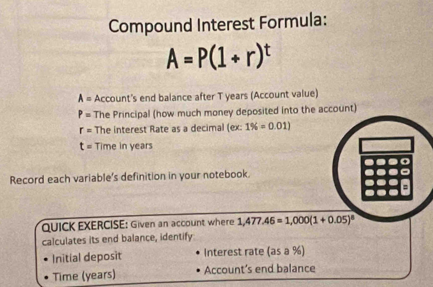 Compound Interest Formula:
A=P(1+r)^t
A= Account’s end balance after T years (Account value)
P= The Principal (how much money deposited into the account)
r= The interest Rate as a decimal (ex: 1% =0.01)
t= Time in years
Record each variable’s definition in your notebook. 
= 
QUICK EXERCISE: Given an account where 1,477.46=1,000(1+0.05)^8
calculates its end balance, identify 
Initial deposit Interest rate (asa% )
Time (years) 
Account’s end balance