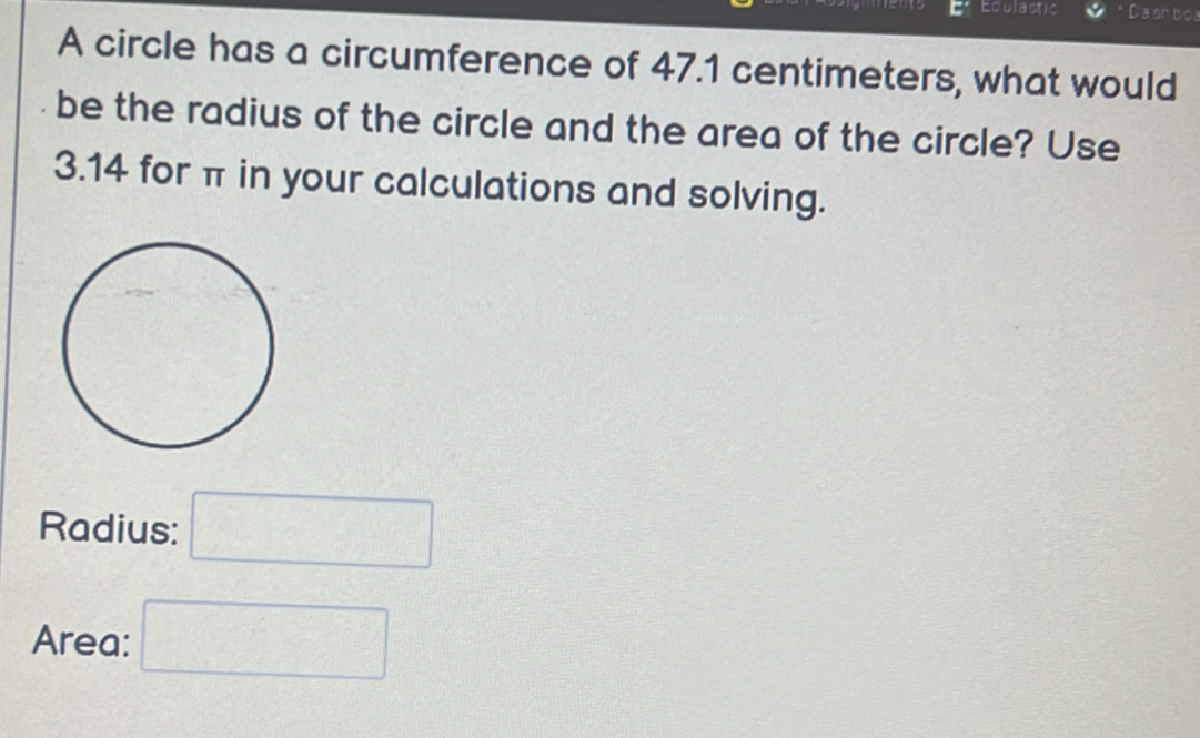 Edulastic Dashboa 
A circle has a circumference of 47.1 centimeters, what would 
be the radius of the circle and the area of the circle? Use
3.14 for π in your calculations and solving. 
Radius: □ 
Area: □