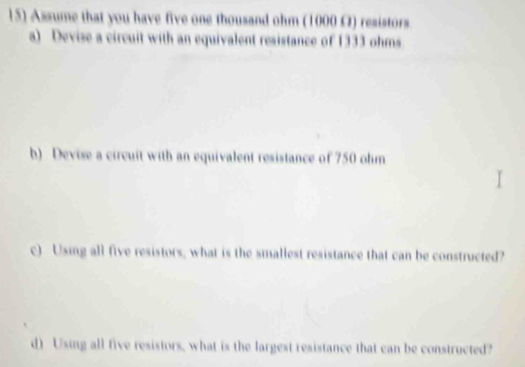 Assume that you have five one thousand ohm (1000 Ω) resistors. 
a) Devise a circuit with an equivalent resistance of 1333 ohms. 
b) Devise a circuit with an equivalent resistance of 750 ohm
c) Using all five resistors, what is the smallest resistance that can be constructed? 
d) Using all five resistors, what is the largest resistance that can be constructed?