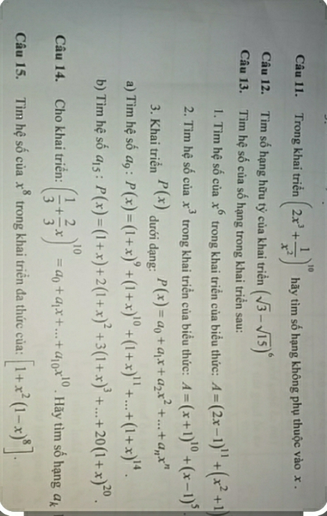 Trong khai triển (2x^3+ 1/x^2 )^10 hãy tìm số hạng không phụ thuộc vào x. 
Câu 12. Tìm số hạng hữu tỷ của khai triển (sqrt(3)-sqrt(15))^6
Câu 13. Tìm hệ số của số hạng trong khai triển sau: 
1. Tìm hệ số của x^6 trong khai triển của biểu thức: A=(2x-1)^11+(x^2+1
2. Tìm hệ số của x^3 trong khai triển của biểu thức: A=(x+1)^10+(x-1)^5
3. Khai triển P(x) dưới dạng: P(x)=a_0+a_1x+a_2x^2+...+a_nx^n
a) Tìm hệ số đ, : P(x)=(1+x)^9+(1+x)^10+(1+x)^11+...+(1+x)^14. 
b) Tìm hệ số a_15:P(x)=(1+x)+2(1+x)^2+3(1+x)^3+...+20(1+x)^20. 
Câu 14. Cho khai triển: ( 1/3 + 2/3 x)^10=a_0+a_1x+...+a_10x^(10). Hãy tìm số hạng a_k
Câu 15. Tìm hệ số của x^8 trong khai triển đa thức của: [1+x^2(1-x)^8].