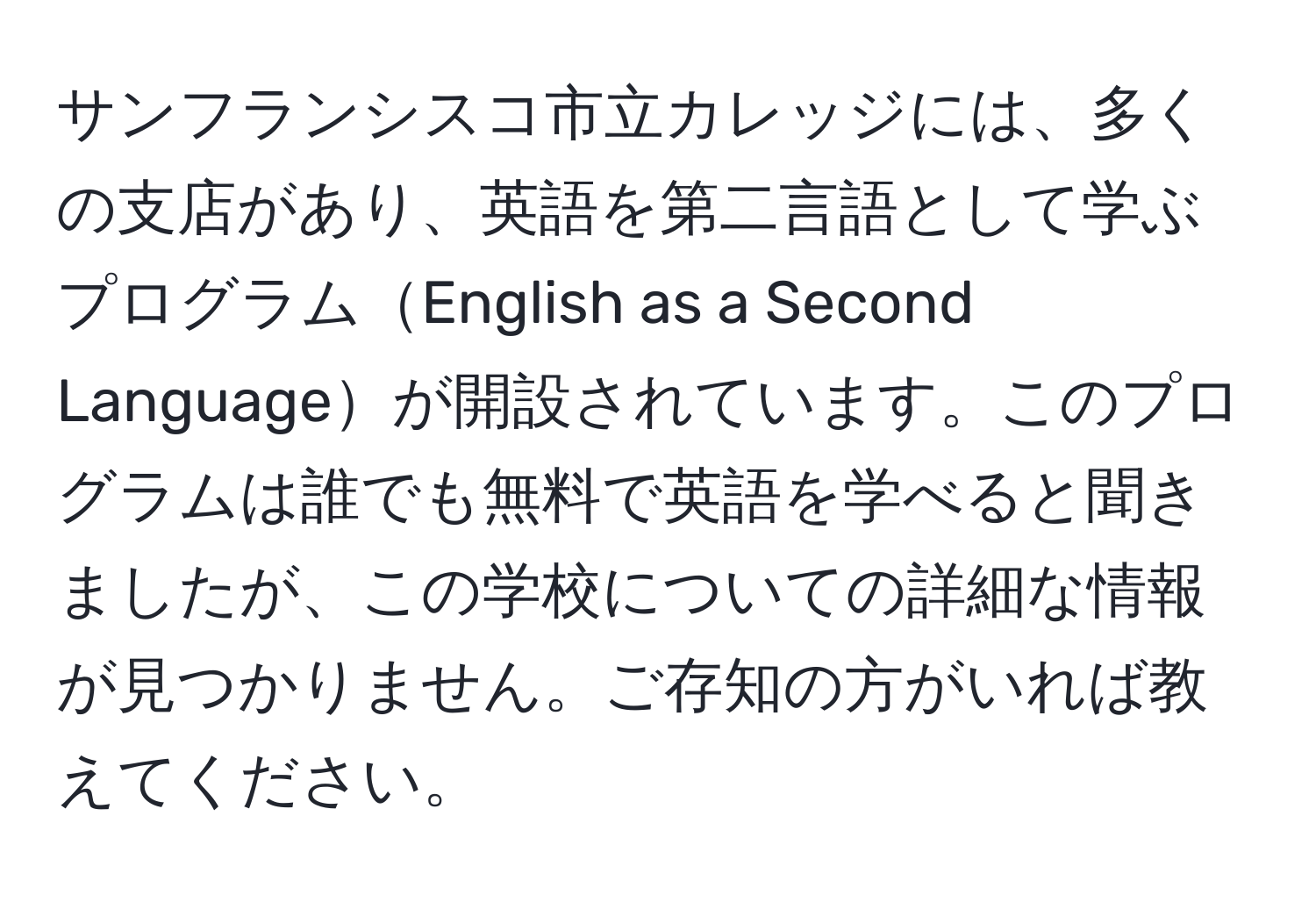 サンフランシスコ市立カレッジには、多くの支店があり、英語を第二言語として学ぶプログラムEnglish as a Second Languageが開設されています。このプログラムは誰でも無料で英語を学べると聞きましたが、この学校についての詳細な情報が見つかりません。ご存知の方がいれば教えてください。