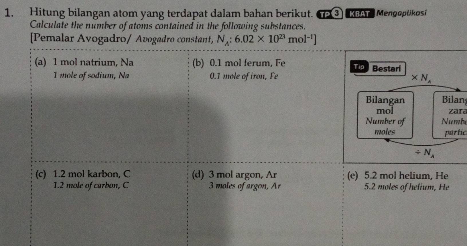 Hitung bilangan atom yang terdapat dalam bahan berikut. TP ③ KBAT Mengoplikosi 
Calculate the number of atoms contained in the following substances. 
[Pemalar Avogadro/ Avogadro constant, N_A:6.02* 10^(23)mol^(-1)]
(a) 1 mol natrium, Na (b) 0.1 mol ferum, Fe 
Tip Bestari
1 mole of sodium, Na 0.1 mole of iron, Fe
* N_A
Bilangan Bilan 
mol zara 
Number of Numbe 
moles partic
/ N_A
(c) 1.2 mol karbon, C (d) 3 mol argon, Ar (e) 5.2 mol helium, He 
1. 2 mole of carbon, C 3 moles of argon, Ar 5.2 moles of helium, He