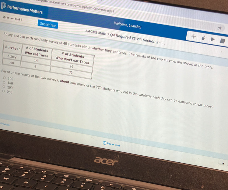 Performance Matters Welcome, Leandro! 
Question 6 of 8 Submit Test AACPS Math 7 Q4 Required 23-24: Section 2 - ... 
Abbey and Jon eaey eat tacos. The results of the two surveys are shown in the table
150
200
out how many of the 720 students who eat in the cafeteria each day can be expected to eat tacos
250
Previous 
Pause Test