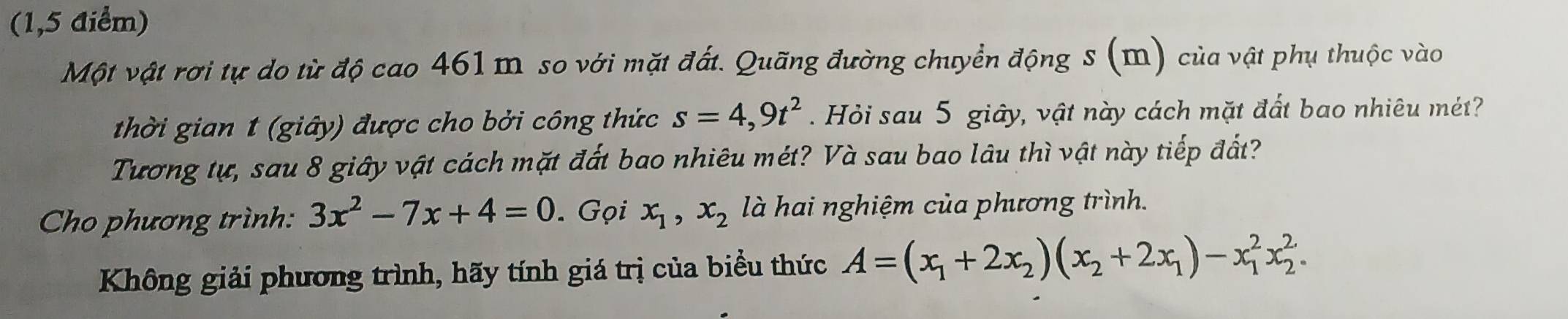 (1,5 điểm) 
Một vật rơi tự do từ độ cao 461 mỹ so với mặt đất. Quãng đường chuyển động s (m) của vật phụ thuộc vào 
thời gian 1 (giây) được cho bởi công thức s=4,9t^2 Hỏi sau 5 giây, vật này cách mặt đất bao nhiêu mét? 
Tương tự, sau 8 giây vật cách mặt đất bao nhiêu mét? Và sau bao lâu thì vật này tiếp đất? 
Cho phương trình: 3x^2-7x+4=0. Gọi x_1, x_2 là hai nghiệm của phương trình. 
Không giải phương trình, hãy tính giá trị của biểu thức A=(x_1+2x_2)(x_2+2x_1)-x_1^2x_2^2.