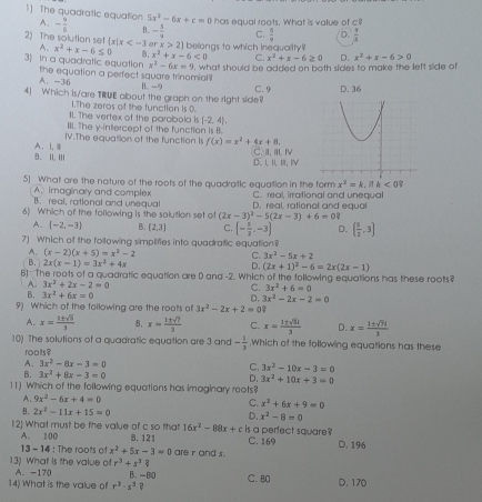 1] The quadratic equation A. - 9/5  B. - 5/9  C.  6/9  D.  9/3 
5x^2-6x+c=0 has equal roots. What is value of c
2) The solution set  x|x 2 belongs to which inequaiity?
A. x^2+x-6≤ 0 Q x^2+x-6<0</tex> C. x^2+x-6≥ 0 D. x^2+x-6>0
x^2-6x=9 , what should be added on both sides to make the left slide of
3) In a quadratic equation the equation a perfect square trinomial
A. -36
B. -9
4) Which is/are TRUE about the graph on the right side? C. 9 D. 36
1.The zeros of the function is 0.
11. The vertex of the parabola is (-2,4).
III. The y-intercept of the function is B.
IV.The equation of the function is f(x)=x^2+4x+8. C. II. IIⅣ
B. I, III A、I,Ⅲ
D. 1,I, 1, iV
5] What are the nature of the roots of the quadratic equaltion in the form x^2=k. k<0?
A.imaginary and complex B. real, rational and unequal C. real, irrational and unequal
6) Which of the following is the solution set of (2x-3)^3-5(2x-3)+6=0? D. real, rational and equal
A. (-2,-3) B. [2,3] C.  - 5/2 ,-3 D.   5/2 ,3
7] Which of the following simplifies into quadratic equation?
A. (x-2)(x+5)=x^2-2
C. 3x^2-5x+2
B. 2x(x-1)=3x^2+4x
D. (2x+1)^2-6=2x(2x-1)
B] The roots of a quadratic equation are 0 and -2. Which of the following equations has these roots?
A. 3x^2+2x-2=0 C. 3x^2+6=0
B. 3x^2+6x=0 D. 3x^2-2x-2=0
9) Which of the foilowing are the roots of 3x^2-2x+2=0
A. x= 1± sqrt(5)/3  B. x= 1± sqrt(7)/3  C. x= 1± sqrt(51)/3  D. x= 1± sqrt(7)i/3 
10) The solutions of a quadratic equation are 3 and - 1/3 .Which of the following equations has these
roots?
A. 3x^2-8x-3=0 C. 3x^2-10x-3=0
B. 3x^2+8x-3=0
D. 3x^2+10x+3=0
11) Which of the following equations has imaginary roots?
A. 9x^2-6x+4=0
C. x^2+6x+9=0
B. 2x^2-11x+15=0 D. x^2-8=0
16x^2-88x+c
12] What must be the value of c so that 8. 12 is a perfect square? C. 169 D. 196
A. 100
13 - 14 : The roots of x^2+5x-3=0
13) What is the value o r^3+s^3? are r and s.
A. -170 C. 80 D. 170
14) What is the value of r^3· s^3 B. -80