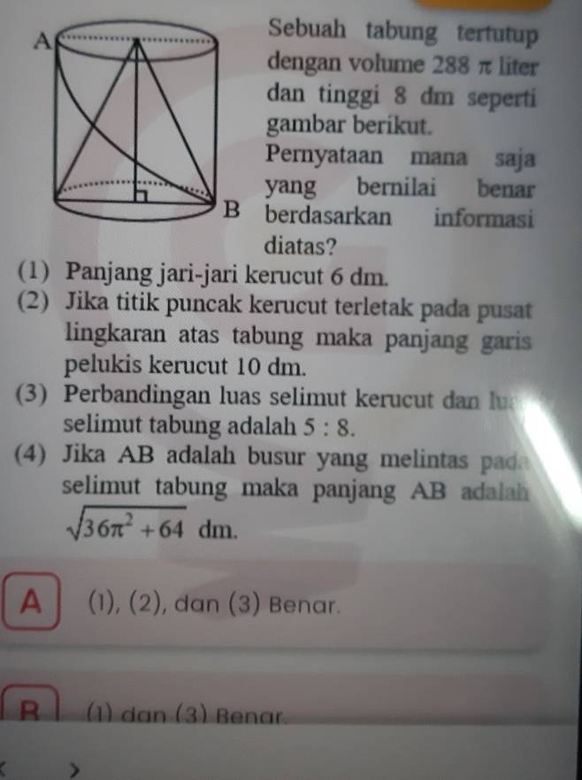 Sebuah tabung tertutup
dengan volume 288 π liter
dan tinggi 8 dm seperti
gambar berikut.
Pernyataan mana saja
yang bernilai benar
berdasarkan informasi
diatas?
(1) Panjang jari-jari kerucut 6 dm.
(2) Jika titik puncak kerucut terletak pada pusat
lingkaran atas tabung maka panjang garis
pelukis kerucut 10 dm.
(3) Perbandingan luas selimut kerucut dan lu
selimut tabung adalah 5:8. 
(4) Jika AB adalah busur yang melintas pad
selimut tabung maka panjang AB adalah
sqrt(36π^2+64)dm.
A (1), (2), dan (3) Benar.
R (1) dan (3) Benar
a >