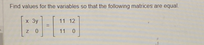 Find values for the variables so that the following matrices are equal
beginbmatrix x3y z0endbmatrix =beginbmatrix 1112 110endbmatrix