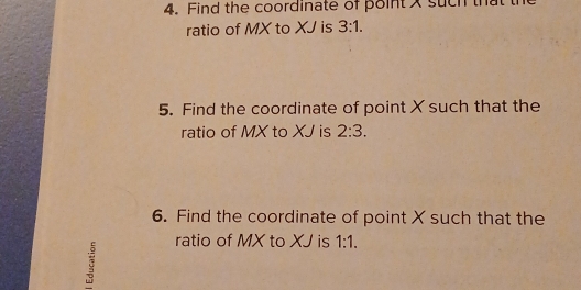 Find the coordinate of point x such that 
ratio of MX to XJ is 3:1. 
5. Find the coordinate of point X such that the 
ratio of MX to XJ is 2:3. 
6. Find the coordinate of point X such that the 
ratio of MX to XJ is 1:1.