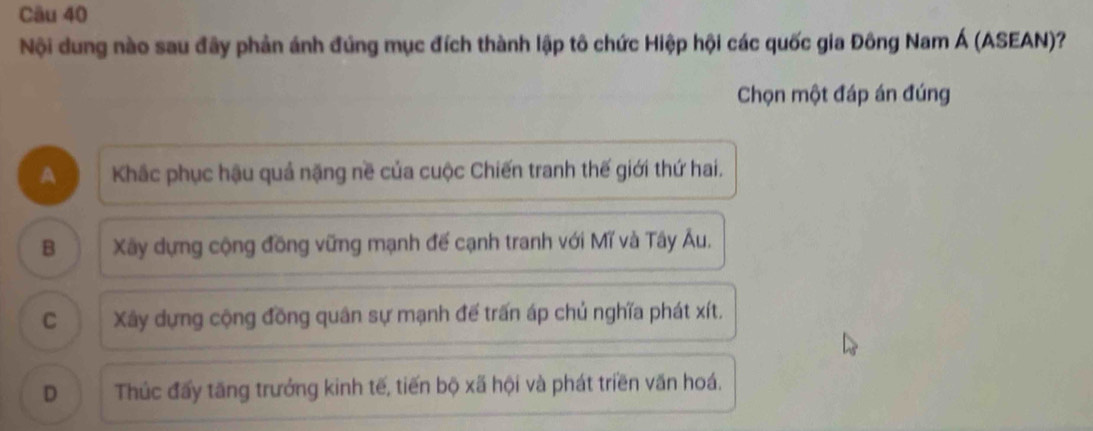 Nội dung nào sau đãy phản ánh đúng mục đích thành lập tô chức Hiệp hội các quốc gia Đông Nam Á (ASEAN)?
Chọn một đáp án đúng
A Khắc phục hậu quả nặng nề của cuộc Chiến tranh thế giới thứ hai.
B Xãy dựng cộng đồng vững mạnh đế cạnh tranh với Mĩ và Tây Âu.
C Xây dựng cộng đồng quân sự mạnh đế trấn áp chủ nghĩa phát xít.
D Thúc đấy tăng trưởng kinh tế, tiến bộ xã hội và phát triền văn hoá.