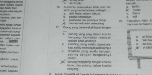 luh langgung jawab
gan khles rezeki d. al-Furgān kecuall
kan Alliah Siwt. 16. Al-Qur'an merupakan kitab suci ter- a. tarikh
akhir yang berkedudukan sebagai à Taurat
angka atas segala apatkan
a. dall ilmiah dalam diskusi c. Zabur
berdoa, dan ber- b. perisai kehldupan
Allish c. pedoman dan petunjuk hidup d. Injil
nilki sikap ikhtiar d ukuran keilmuan seseorang 20. Kepastian Allah S
agagaían karena 17. Orang yang bertawakal ibarat dengan manusia terdapal 
malksimal mung-
kntarkan kəpada a. burung yang pergi dalam kondisi
an dalam per. kenyang, kemudian memberi b. 'Ali-'Im a. al-Baq
lah __ [HOTS] makan anak-anaknya
dan maïas me- b. kambing yang selalu digembala-
mah kan, selalu mendapat jatah rumput c. an-Nis al-Mā'i
ingan pemberl- c. tanaman yang selalu berbuah,
seiring dengan bergantinya
musim
uarkán zakäl. burung yang pergi dengan kondisi
keberhasilan kenyang lapar, dan pulang dalam kondisi
ezeki kepada l a h ti i k - t i ik d i bawah i n l denga n l a