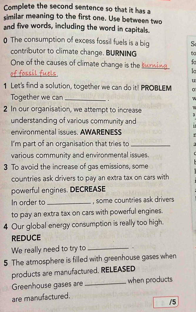 Complete the second sentence so that it has a 
similar meaning to the first one. Use between two 
and five words, including the word in capitals. 
0 The consumption of excess fossil fuels is a big 
S 
contributor to climate change. BURNING 
to 
One of the causes of climate change is the_ 
fo 
_ 
1o 
us 
1 Let's find a solution, together we can do it! PROBLEM o 
Together we can _w 
. 
2 In our organisation, we attempt to increase 
v 
3 
understanding of various community and 
11 
environmental issues. AWARENESS 
n 
I'm part of an organisation that tries to _a 
various community and environmental issues. 
C 
3 To avoid the increase of gas emissions, some 
countries ask drivers to pay an extra tax on cars with 
powerful engines. DECREASE 
In order to _, some countries ask drivers 
to pay an extra tax on cars with powerful engines. 
4 Our global energy consumption is really too high. 
REDUCE 
We really need to try to_ 
. 
5 The atmosphere is filled with greenhouse gases when 
products are manufactured. RELEASED 
Greenhouse gases are _when products 
are manufactured. 
/5