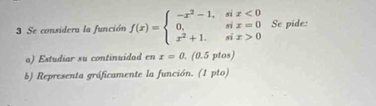 Se considera la función f(x)=beginarrayl -x^2-1,six<0 0,six=0 x^2+1.six>0endarray. Se pide: 
a) Estudiar su continuidad cnx=0. . (0.5 ptos) 
b) Representa gráficamente la función. (1 pto)