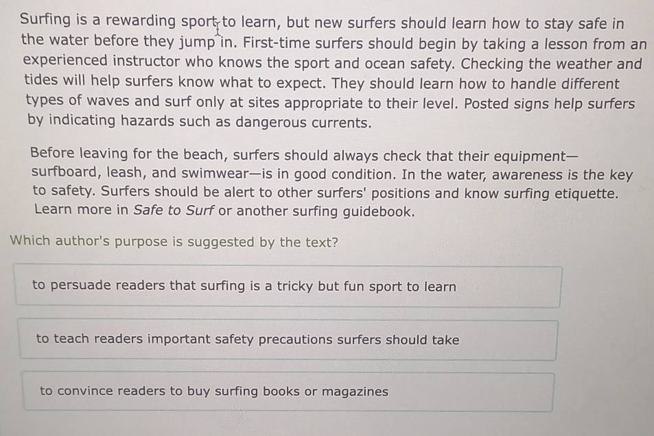 Surfing is a rewarding sport to learn, but new surfers should learn how to stay safe in
the water before they jump in. First-time surfers should begin by taking a lesson from an
experienced instructor who knows the sport and ocean safety. Checking the weather and
tides will help surfers know what to expect. They should learn how to handle different
types of waves and surf only at sites appropriate to their level. Posted signs help surfers
by indicating hazards such as dangerous currents.
Before leaving for the beach, surfers should always check that their equipment—
surfboard, leash, and swimwear—is in good condition. In the water, awareness is the key
to safety. Surfers should be alert to other surfers' positions and know surfing etiquette.
Learn more in Safe to Surf or another surfing guidebook.
Which author's purpose is suggested by the text?
to persuade readers that surfing is a tricky but fun sport to learn
to teach readers important safety precautions surfers should take
to convince readers to buy surfing books or magazines