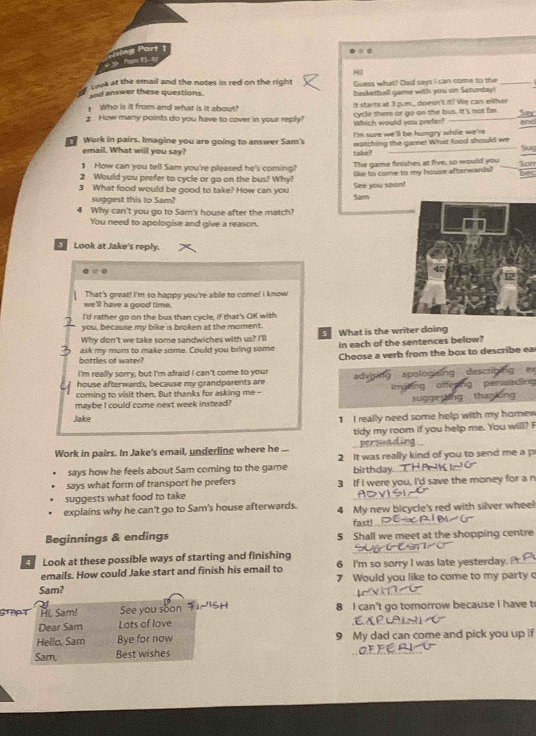 sing Part 
* »  f f y
H
Look at the email and the notes in red on the right 
and answer these questions. Guess what? Dad says I can come to the
basketball game with you on Saturday!
Who is it from and what is it about? It starts at 3 p.m., doesn't it? We can either
Say
2 How many points do you have to cover in your reply? cycle there or go on the bus. It's not far. aurel
Which would you prefer?
Work in pairs. Imagine you are going to answer Sam's I'm sure we'll be hungry while we're
email. What will you say? watching the game! What food should we
taked
So
1 How can you tell Sam you're pleased he's coming? The game finishes at five, so would you Son
2 Would you prefer to cycle ar go on the bus? Why? like to come to my house afterwards? bec
3 What food would be good to take? How can you See you soon!
suggest this to Sam? Sam
4 Why can't you go to Sam's house after the match?
You need to apologise and give a reason.
Look at Jake's reply.
That's great! I'm so happy you're able to come! I know
we 'll have a good time.
I'd rather go on the bus than cycle, if that's OK with
you, because my bike is broken at the moment.
s
Why don't we take some sandwiches with us? I'll What is the writer doing
ask my mum to make some. Could you bring some in each of the sentences below?
bottles of water?
Choose a verb from the box to describe ea
I'm really sorry, but I'm afraid I can't come to your
house afterwards, because my grandparents are apologising descri
persueding
coming to visit then. But thanks for asking me --
maybe I could come next week instead? suggesting tha
Jake 1 I really need some help with my homew 
tidy my room if you help me. You will? F
Work in pairs. In Jake's email, underline where he
2 It was really kind of you to send me a p
says how he feels about Sam coming to the game birthday
says what form of transport he prefers 3 If I were you, I'd save the money for a n
suggests what food to take
explains why he can't go to Sam's house afterwards. 4 My new bicycle's red with silver wheel
fast! .
Beginnings & endings 5 Shall we meet at the shopping centre
Look at these possible ways of starting and finishing 6 I'm so sorry I was late yesterday.
emails. How could Jake start and finish his email to
7 Would you like to come to my party o
Sam?
Hi, Sam! See you soon 8 I can't go tomorrow because I have to
Dear Sam Lats of love
Hello, Sam Bye for now 9 My dad can come and pick you up if
Sam, Best wishes