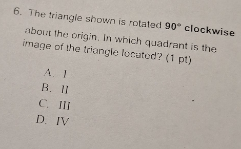 The triangle shown is rotated 90° clockwise
about the origin. In which quadrant is the
image of the triangle located? (1 pt)
A. 1
B. ⅡI
C. III
D.IV