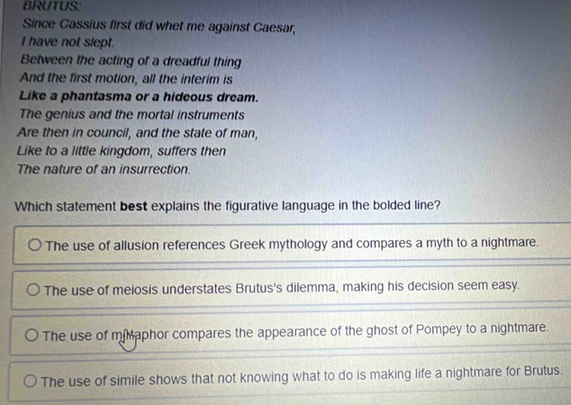 BRUTUS:
Since Cassius first did whet me against Caesar,
I have not slept.
Between the acting of a dreadful thing
And the first motion, all the interim is
Like a phantasma or a hideous dream.
The genius and the mortal instruments
Are then in council, and the state of man,
Like to a little kingdom, suffers then
The nature of an insurrection.
Which statement best explains the figurative language in the bolded line?
The use of allusion references Greek mythology and compares a myth to a nightmare.
The use of meiosis understates Brutus's dilemma, making his decision seem easy.
The use of mMaphor compares the appearance of the ghost of Pompey to a nightmare.
The use of simile shows that not knowing what to do is making life a nightmare for Brutus.