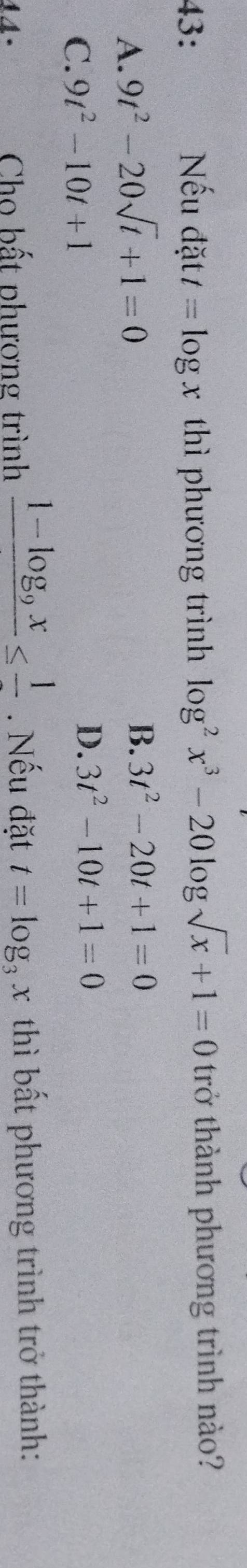 43: Nếu đặt t=log x thì phương trình log^2x^3-20log sqrt(x)+1=0 trở thành phương trình nào?
A. 9t^2-20sqrt(t)+1=0
B. 3t^2-20t+1=0
C. 9t^2-10t+1
D. 3t^2-10t+1=0
Cho bất phượng trình frac 1-log _9x≤ frac 1. Nếu đặt t=log _3x thì bất phương trình trở thành: