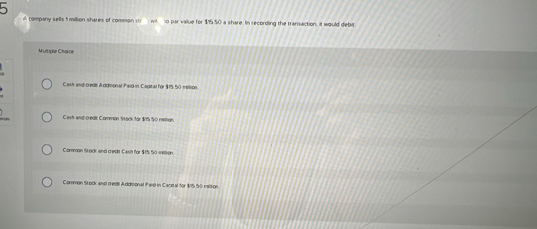 A company sells 1 million shares of common str witno par value for $15.50 a share. In recording the transaction, it would debit:
Multiple Choice
Cash and credit Additional Paid-in Capital for $15.50 million.
n ces Cash and credit Common Stock for $15.50 million
Common Stock and credit Cash for $15.50 million
Common Stock and credit Additional Paid-in Capital for $15.50 million