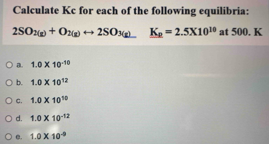 Calculate Kc for each of the following equilibria:
2SO_2(g)+O_2(g)rightarrow 2SO_(3(g))° K_p=2.5* 10^(10) at 500. K
a. 1.0* 10^(-10)
b. 1.0* 10^(12)
C. 1.0* 10^(10)
d. 1.0* 10^(-12)
e. 1.0* 10^(-9)