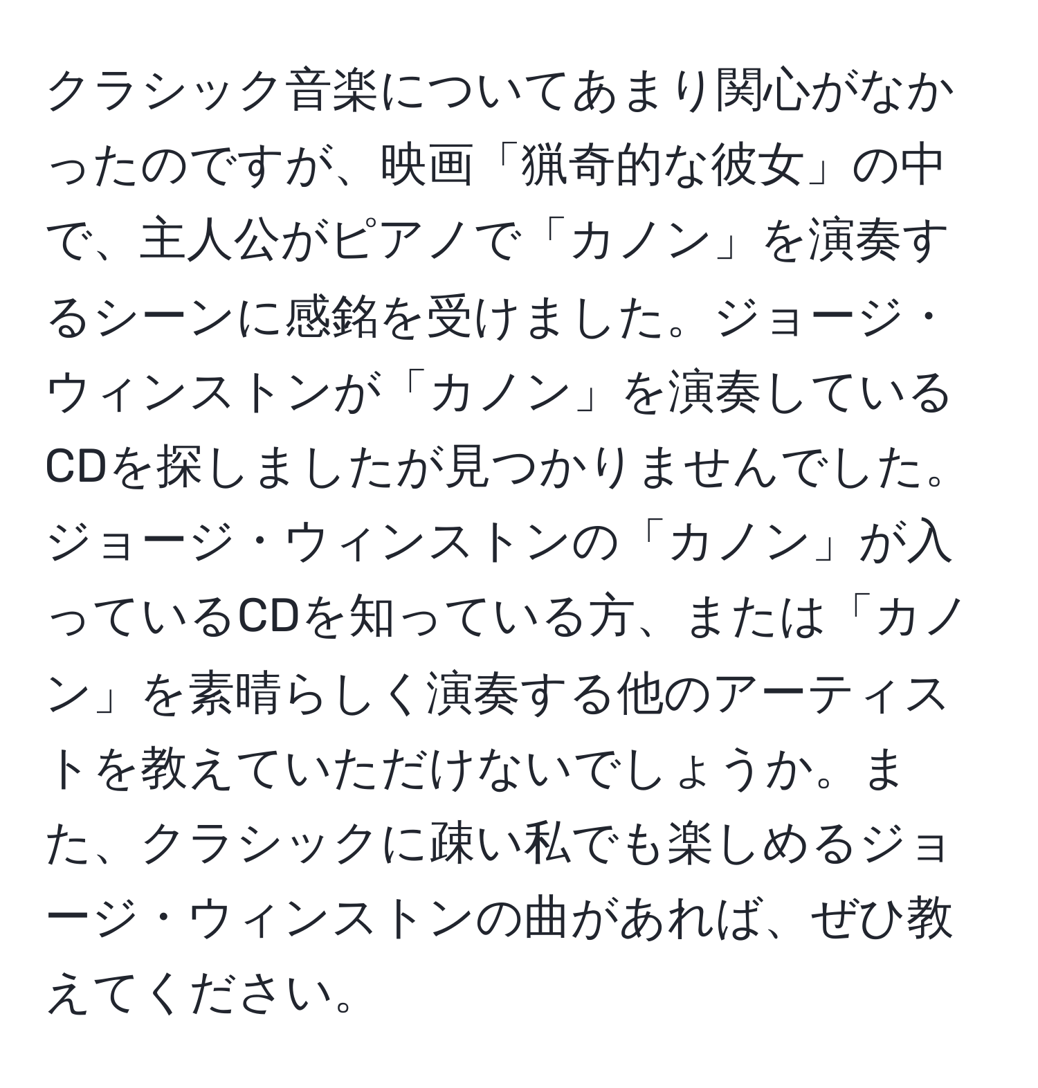 クラシック音楽についてあまり関心がなかったのですが、映画「猟奇的な彼女」の中で、主人公がピアノで「カノン」を演奏するシーンに感銘を受けました。ジョージ・ウィンストンが「カノン」を演奏しているCDを探しましたが見つかりませんでした。ジョージ・ウィンストンの「カノン」が入っているCDを知っている方、または「カノン」を素晴らしく演奏する他のアーティストを教えていただけないでしょうか。また、クラシックに疎い私でも楽しめるジョージ・ウィンストンの曲があれば、ぜひ教えてください。