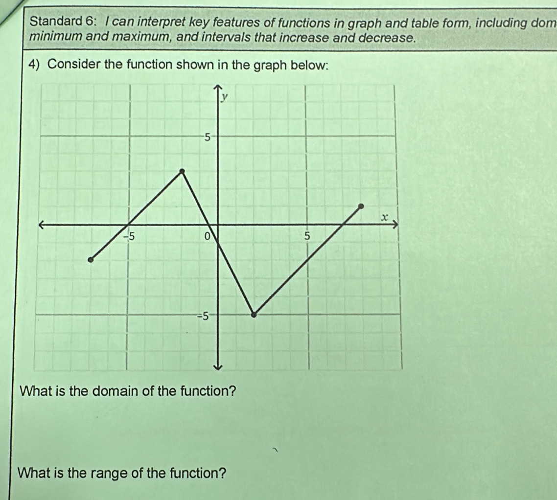 Standard 6: I can interpret key features of functions in graph and table form, including dom 
minimum and maximum, and intervals that increase and decrease. 
4) Consider the function shown in the graph below: 
What is the domain of the function? 
What is the range of the function?