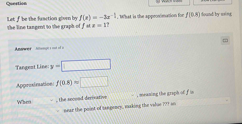 Question Watch Video 
Let ƒbe the function given by f(x)=-3x^(-frac 5)4. What is the approximation for f(0.8) found by using 
the line tangent to the graph of f at x=1 ? 
Answer Attempt 1 out of 2 
Tangent Line: y=□
Approximation: f(0.8)approx □
When □ v , the second derivative , meaning the graph of f is 
near the point of tangency, making the value ??? an