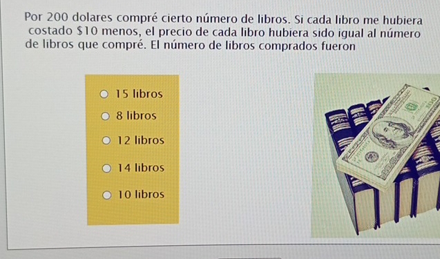 Por 200 dolares compré cierto número de libros. Si cada libro me hubiera
costado $10 menos, el precio de cada libro hubiera sido igual al número
de libros que compré. El número de libros comprados fueron
15 libros
8 libros
12 libros
14 libros
10 libros