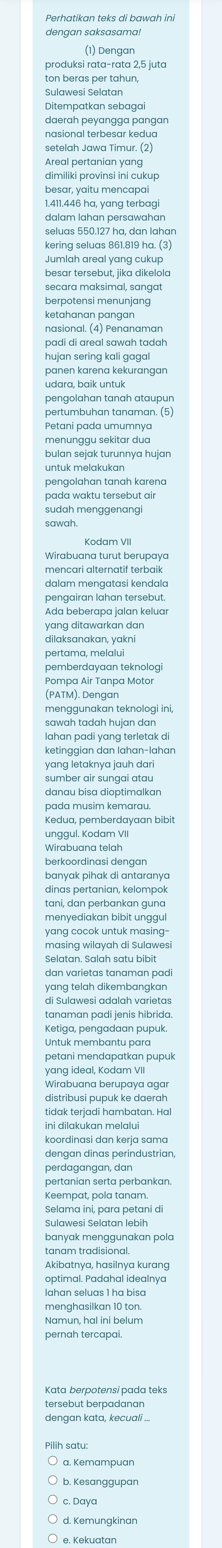 Perhatikan teks di bawah ini
dengan saksasama!
(1) Dengan
produksi rata-rata 2,5 juta
ton beras per tahun,
Sulawesi Selatan
Ditempatkan sebagai
daerɑh peyɑnggɑ pɑngɑn
nasional terbesar kedua
setelah Jawa Timur. (2)
Areal pertanian yang
dimiliki provinsi ini cukup
besar, yaitu mencapai
1.411.446 ha, yang terbagi
dalam lahan persawahan
seluas 550.127 ha, dan lahan
kering seluas 861.819 ha. (3)
besar tersebut, jika dikelola
secara maksimal, sangat
berpotensi menunjang
ketahanan pangan
nasional. (4) Penanaman
padi di areal sawah tadah
hujan sering kali gagal
panen karena kekurangan
udara, baik untuk
pertumbuhan tanaman. (5)
Petani pada umumnya
menunggu sekitar dua
bulan sejak turunnya hujan
untuk melakukan
pengolahan tanah karena
pada waktu tersebut air
sudah menggenangi
sawah.
Wirabuana turut berupaya
mencari alternatif terbaik
pengairan lahan tersebut.
Ada beberapa jalan keluar
yang ditawarkan dan
dilaksanakan, yakni
pertama, melalui
pemberdayaan teknologi
Pompa Air Tanpa Motor
(PATM). Dengan
menąqunakan teknoloqi ini,
sawah tadah hujan dan
Iahan padi yang terletak di
ketinggian dan lahan-lahan
yang letaknya jauh dari
sumber air sungai atau
danau bisa dioptimalkan
pada musim kemarau.
Kedua, pemberdayaan bibit
unggul. Kodam VII
Wirabuana telah
berkoordinasi dengan
banyak pihak di antaranya
dinas pertanian, kelompok
tani, dan perbankan guna
menyediakan bibit unggul
yang cocok untuk masing-
masing wilayah di Sulawesi
dan varietas tanaman pad
yang telah dikembangkan 
di Sulawesi adalah varietas
tanaman padi jenis hibrida.
Ketiga, pengadaan pupuk.
Untuk membantu para
petani mendapatkan pupuk
yang ideal, Kodam VII
Wirabuana berupaya agar
distribusi pupuk ke daerah
tidak terjadi hambatan. Hal
ini dilakukan melalui
koordinasi dan kerja sama
dengan dinas perindustrian,
perdagangan, dan
pertanian serta perbankan.
Keempat, pola tanam.
Selama ini, para petani di
Sulawesi Selatan lebih
banyak menggunakan pola
Akibatnya, hasilnya kurɑng
optimal. Padahal idealnya
Iahan seluas 1 ha bisa
menghasilkan 10 ton.
Namun, hal ini belum
pernah tercapai.
Kata berpotensi pada teks
tersebut berpadanan
dengan kata, kecuali ...
Pilih satu:
b. Kesanggupan
d. Kemunqkinan
e. Kekuatan