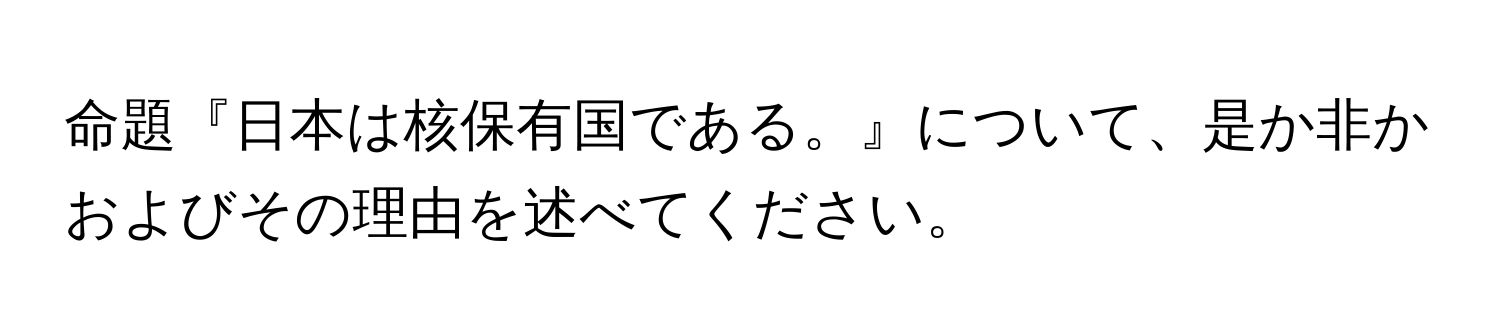 命題『日本は核保有国である。』について、是か非かおよびその理由を述べてください。