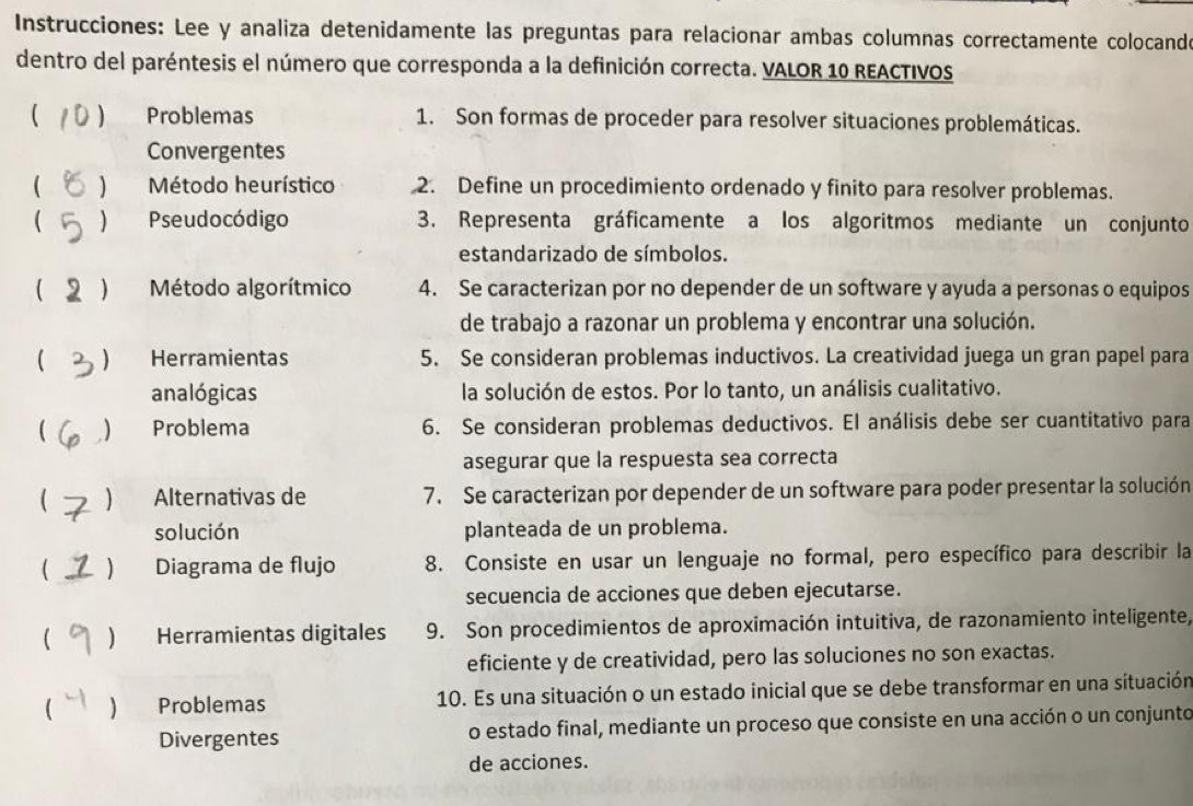 Instrucciones: Lee y analiza detenidamente las preguntas para relacionar ambas columnas correctamente colocande
dentro del paréntesis el número que corresponda a la definición correcta. VALOR 10 REACTIvos
 ) Problemas 1. Son formas de proceder para resolver situaciones problemáticas.
Convergentes
 )  Método heurístico 2. Define un procedimiento ordenado y finito para resolver problemas.
 ) Pseudocódigo 3. Representa gráficamente a los algoritmos mediante un conjunto
estandarizado de símbolos.
 ) Método algorítmico 4. Se caracterizan por no depender de un software y ayuda a personas o equipos
de trabajo a razonar un problema y encontrar una solución.
( ) Herramientas 5. Se consideran problemas inductivos. La creatividad juega un gran papel para
analógicas la solución de estos. Por lo tanto, un análisis cualitativo.
( ) Problema 6. Se consideran problemas deductivos. El análisis debe ser cuantitativo para
asegurar que la respuesta sea correcta
( ) Alternativas de 7. Se caracterizan por depender de un software para poder presentar la solución
solución planteada de un problema.
 Diagrama de flujo 8. Consiste en usar un lenguaje no formal, pero específico para describir la
secuencia de acciones que deben ejecutarse.
( ) Herramientas digitales 9. Son procedimientos de aproximación intuitiva, de razonamiento inteligente,
eficiente y de creatividad, pero las soluciones no son exactas.
( ) Problemas 10. Es una situación o un estado inicial que se debe transformar en una situación
Divergentes o estado final, mediante un proceso que consiste en una acción o un conjunto
de acciones.