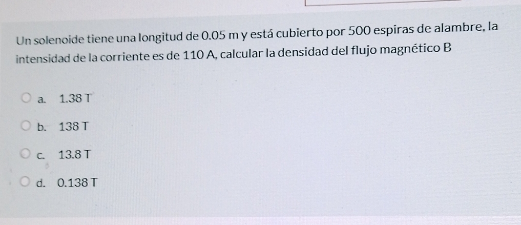 Un solenoide tiene una longitud de 0.05 m y está cubierto por 500 espiras de alambre, la
intensidad de la corriente es de 110 A, calcular la densidad del flujo magnético B
a. 1.38 T
b. 138 T
c. 13.8 T
d. 0.138 T