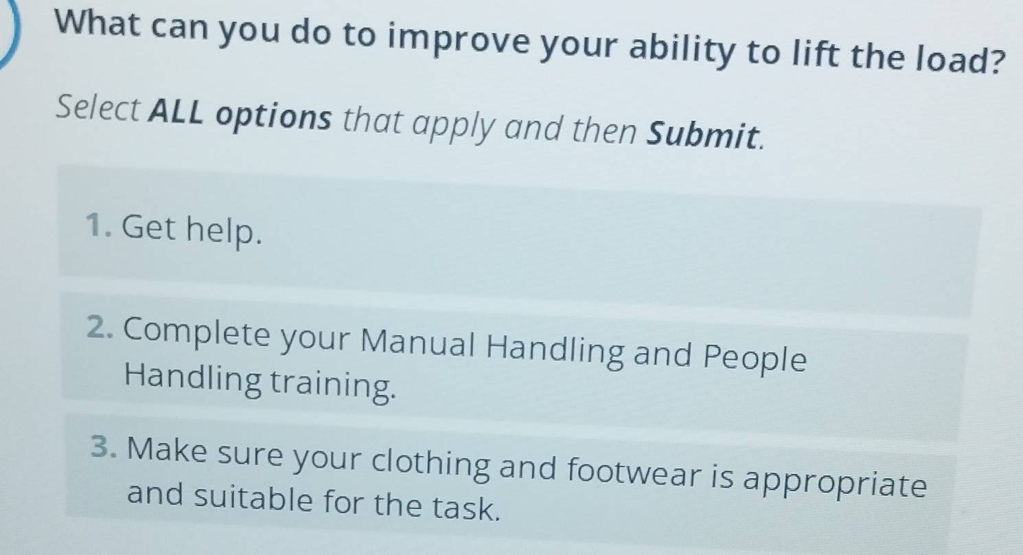 What can you do to improve your ability to lift the load?
Select ALL options that apply and then Submit.
1. Get help.
2. Complete your Manual Handling and People
Handling training.
3. Make sure your clothing and footwear is appropriate
and suitable for the task.