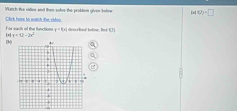 Watch the video and then solve the problem given below. (a) f(2)=□
Click here to watch the video. 
For each of the functions y=f(x) described below, find f(2)
(a) y=12-2x^2
(b) 
: 
10