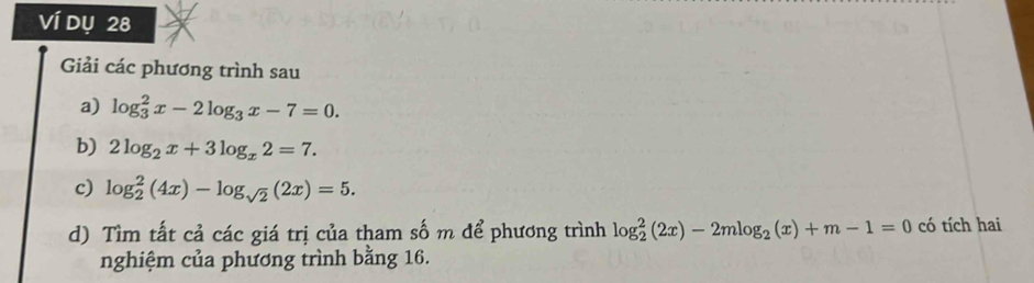 Ví dụ 28 
Giải các phương trình sau 
a) log _3^(2x-2log _3)x-7=0. 
b) 2log _2x+3log _x2=7. 
c) log _2^(2(4x)-log _sqrt(2))(2x)=5. 
d) Tìm tất cả các giá trị của tham số m để phương trình log _2^(2(2x)-2mlog _2)(x)+m-1=0 có tích hai 
nghiệm của phương trình bằng 16.