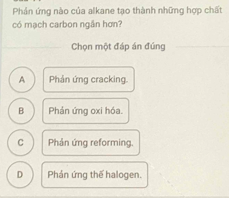 Phản ứng nào của alkane tạo thành những hợp chất
có mạch carbon ngần hơn?
Chọn một đáp án đúng
A Phản ứng cracking.
B Phản ứng oxi hóa.
C Phản ứng reforming,
D Phản ứng thế halogen.