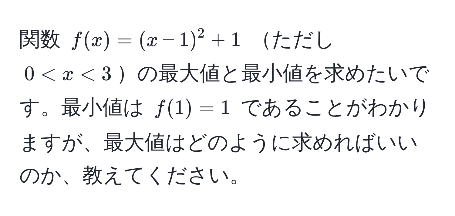 関数 ( f(x) = (x-1)^2 + 1 ) ただし ( 0 < x < 3 )の最大値と最小値を求めたいです。最小値は ( f(1) = 1 ) であることがわかりますが、最大値はどのように求めればいいのか、教えてください。