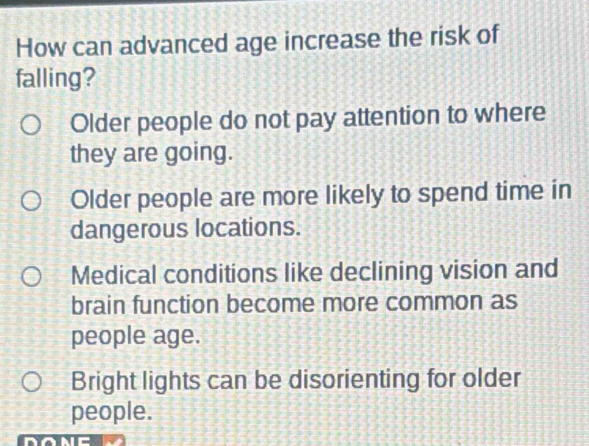 How can advanced age increase the risk of
falling?
Older people do not pay attention to where
they are going.
Older people are more likely to spend time in
dangerous locations.
Medical conditions like declining vision and
brain function become more common as
people age.
Bright lights can be disorienting for older
people.