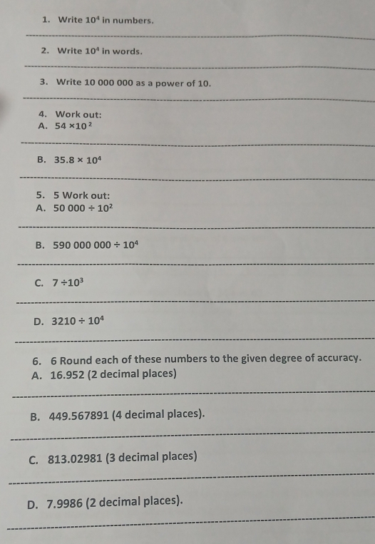 Write 10^4 in numbers. 
_ 
2. Write 10^4 in words. 
_ 
3. Write 10 000 000 as a power of 10. 
_ 
4. Work out: 
A. 54* 10^2
_ 
B. 35.8* 10^4
_ 
5. 5 Work out: 
A. 50000/ 10^2
_ 
B. 590000000/ 10^4
_ 
C. 7/ 10^3
_ 
D. 3210/ 10^4
_ 
6. 6 Round each of these numbers to the given degree of accuracy. 
A. 16.952 (2 decimal places) 
_ 
B. 449.567891 (4 decimal places). 
_ 
C. 813.02981 (3 decimal places) 
_ 
_ 
D. 7.9986 (2 decimal places).