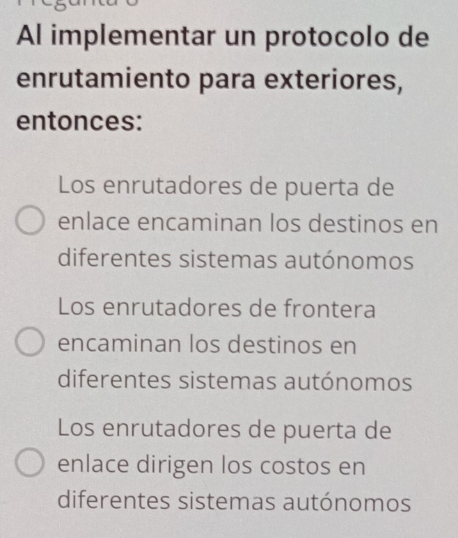 Al implementar un protocolo de
enrutamiento para exteriores,
entonces:
Los enrutadores de puerta de
enlace encaminan los destinos en
diferentes sistemas autónomos
Los enrutadores de frontera
encaminan los destinos en
diferentes sistemas autónomos
Los enrutadores de puerta de
enlace dirigen los costos en
diferentes sistemas autónomos