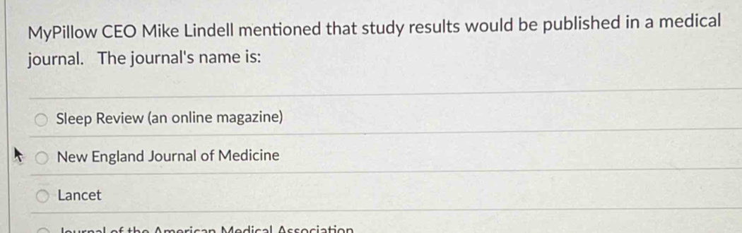 MyPillow CEO Mike Lindell mentioned that study results would be published in a medical 
journal. The journal's name is: 
Sleep Review (an online magazine) 
New England Journal of Medicine 
Lancet