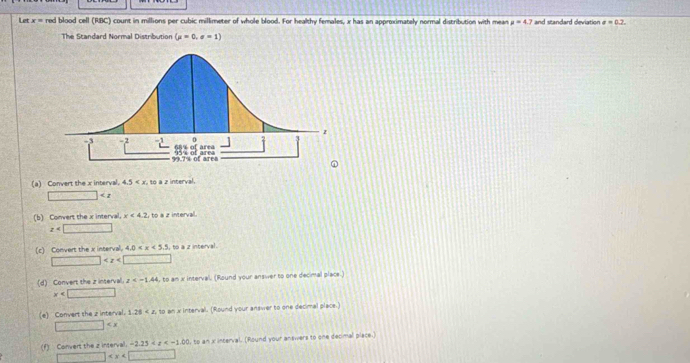 Let x= red blood cell (RBC) count in millions per cubic millimeter of whole blood. For healthy females, x has an approximately normal distribution with mean mu =4.7 and standard deviation sigma =0.2. 
The Standard Normal Distribution (mu =0,sigma =1)
(a) Convert the x interval. 4.5 . to a z interval
□
(b) Convert the x interval. x<4.2,to a z interval.
z
(c) Convert the x interval. 4.0 , to a z interval .
□
(d) Convert the z inserval. z , to an x intervall. (Round your answer to one decimal place.)
x
(e) Convert the 2 interval. 1.20 to an x interval. (Round your answer to one decimal place.)
□
f) Convert the is intera -2.25 l, to an x interval. (Round your answers to one decimal place.)
□