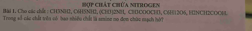 HợP CHÁT CHỨA NITROGEN 
Bài 1. Cho các chất : CH3NH2, C6H5NH2, (CH3) 2NH, CH3COOCH3, C6H12O6, H2NCH2COOH. 
Trong số các chất trên có bao nhiêu chất là amine no đơn chức mạch hở?