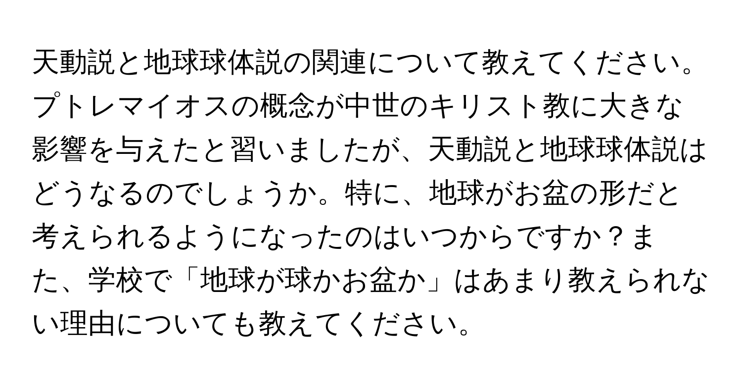 天動説と地球球体説の関連について教えてください。プトレマイオスの概念が中世のキリスト教に大きな影響を与えたと習いましたが、天動説と地球球体説はどうなるのでしょうか。特に、地球がお盆の形だと考えられるようになったのはいつからですか？また、学校で「地球が球かお盆か」はあまり教えられない理由についても教えてください。