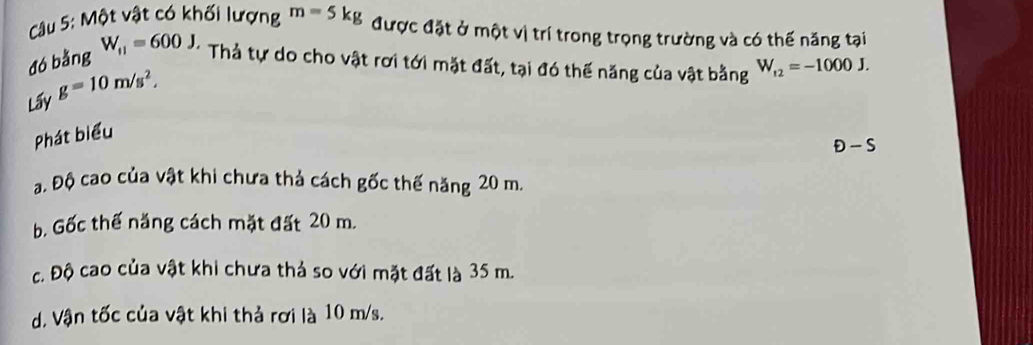 Cầu 5: Một vật có khối lượng m=5kg được đặt ở một vị trí trong trọng trường và có thế năng tại
đó bằng W_f1=600J, Thả tự do cho vật rơi tới mặt đất, tại đó thế năng của vật bằng W_f2=-1000J. 
Lấy g=10m/s^2, 
Phát biểu
Đ - S
a. Độ cao của vật khi chưa thả cách gốc thế năng 20 m.
b. Gốc thế năng cách mặt đất 20 m.
c. Độ cao của vật khi chưa thả so với mặt đất là 35 m.
d. Vận tốc của vật khi thả rơi là 10 m/s.