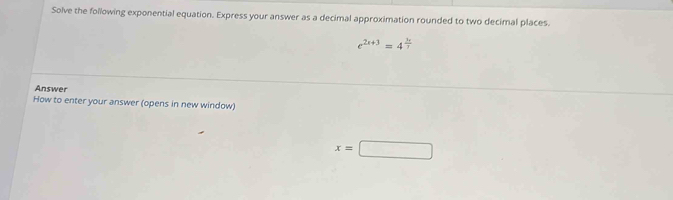 Solve the following exponential equation. Express your answer as a decimal approximation rounded to two decimal places.
e^(2x+3)=4^(frac 3x)7
Answer 
How to enter your answer (opens in new window)
x=□