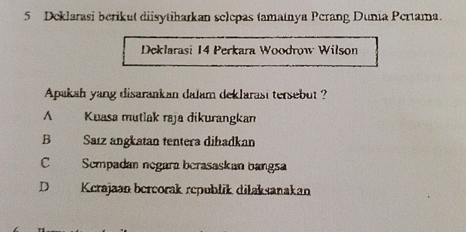 Deklarasi berikut diisytiharkan selepas tamatnya Perang Dunia Pertama.
Deklarasi 14 Perkara Woodrow Wilson
Apakah yang disarankan dalam deklarasi tersebut ?
A Kuasa mutlak raja dikurangkan
B Saız angkatan tentera dihadkan
C Sempadan negara berasaskan bangsa
D Kcrajaən bercorak republik dilaksanakan